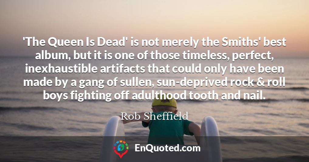 'The Queen Is Dead' is not merely the Smiths' best album, but it is one of those timeless, perfect, inexhaustible artifacts that could only have been made by a gang of sullen, sun-deprived rock & roll boys fighting off adulthood tooth and nail.