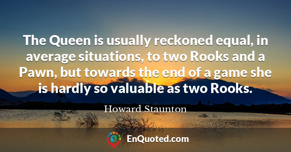 The Queen is usually reckoned equal, in average situations, to two Rooks and a Pawn, but towards the end of a game she is hardly so valuable as two Rooks.