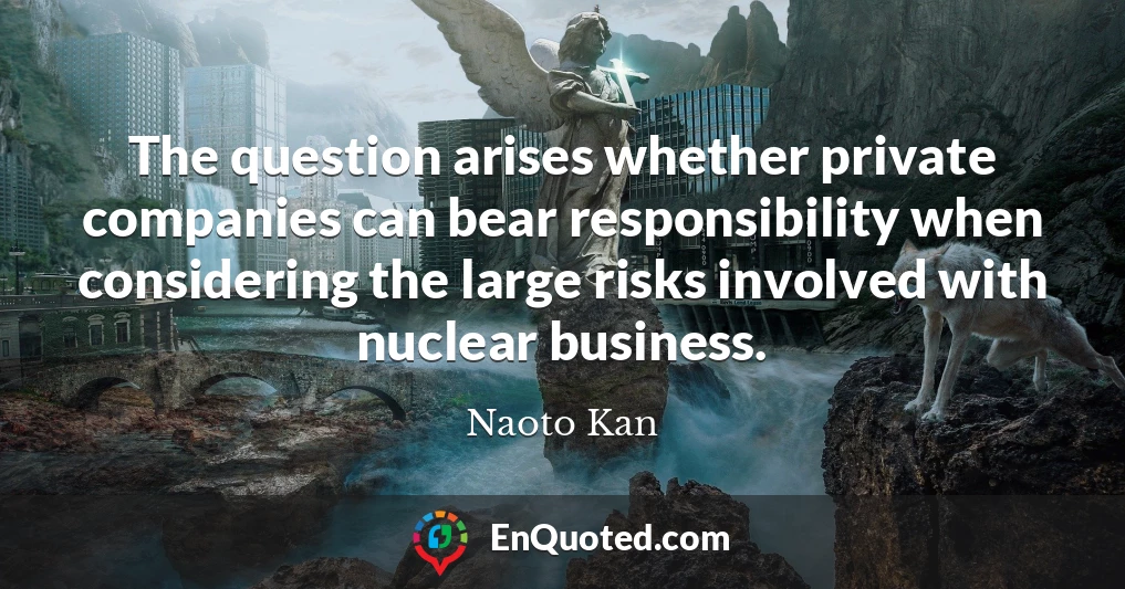 The question arises whether private companies can bear responsibility when considering the large risks involved with nuclear business.