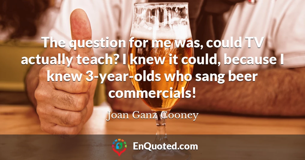 The question for me was, could TV actually teach? I knew it could, because I knew 3-year-olds who sang beer commercials!