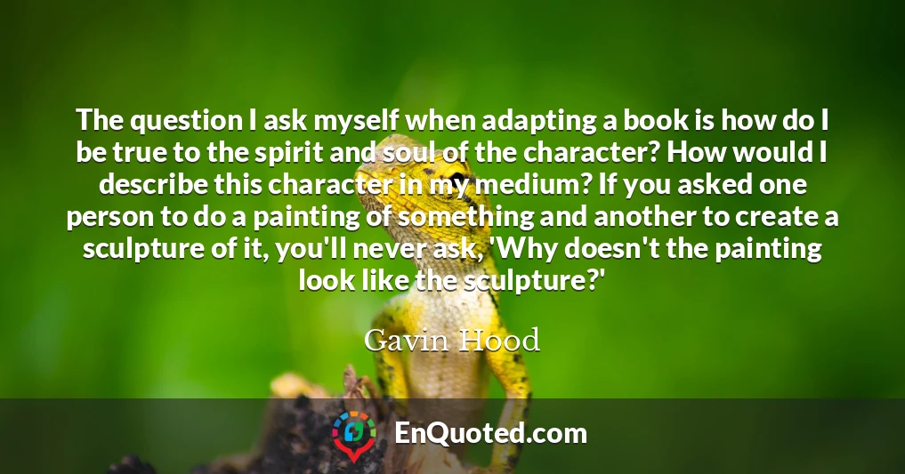 The question I ask myself when adapting a book is how do I be true to the spirit and soul of the character? How would I describe this character in my medium? If you asked one person to do a painting of something and another to create a sculpture of it, you'll never ask, 'Why doesn't the painting look like the sculpture?'