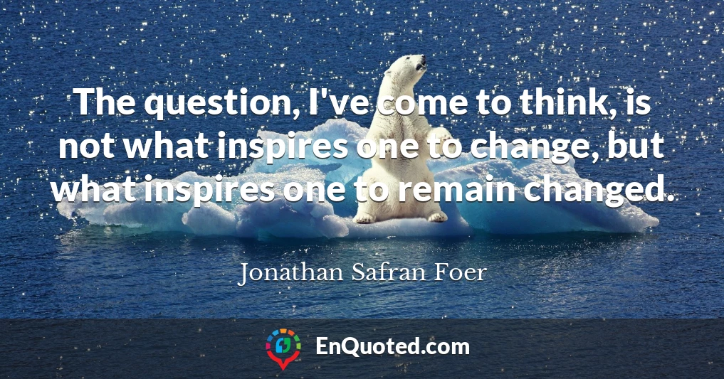 The question, I've come to think, is not what inspires one to change, but what inspires one to remain changed.