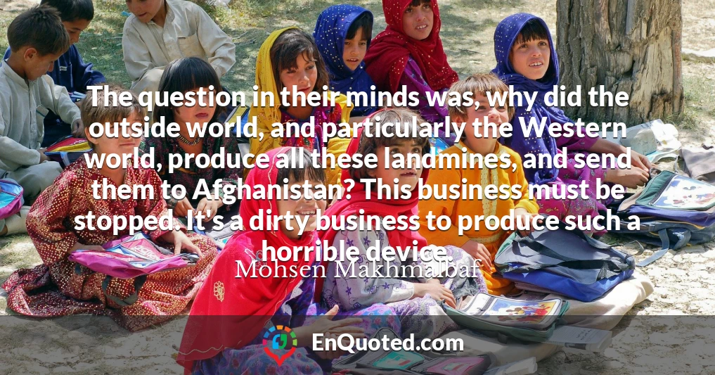 The question in their minds was, why did the outside world, and particularly the Western world, produce all these landmines, and send them to Afghanistan? This business must be stopped. It's a dirty business to produce such a horrible device.