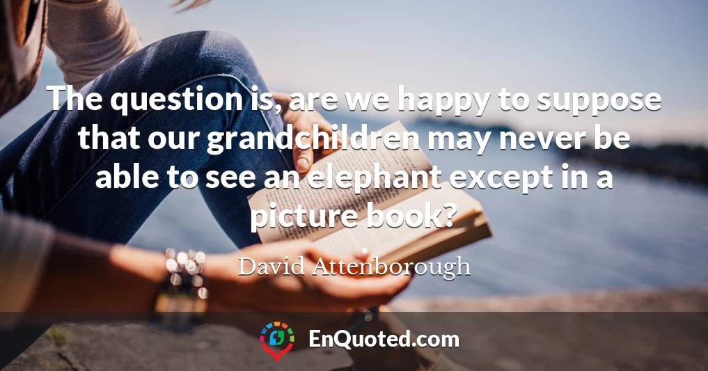 The question is, are we happy to suppose that our grandchildren may never be able to see an elephant except in a picture book?