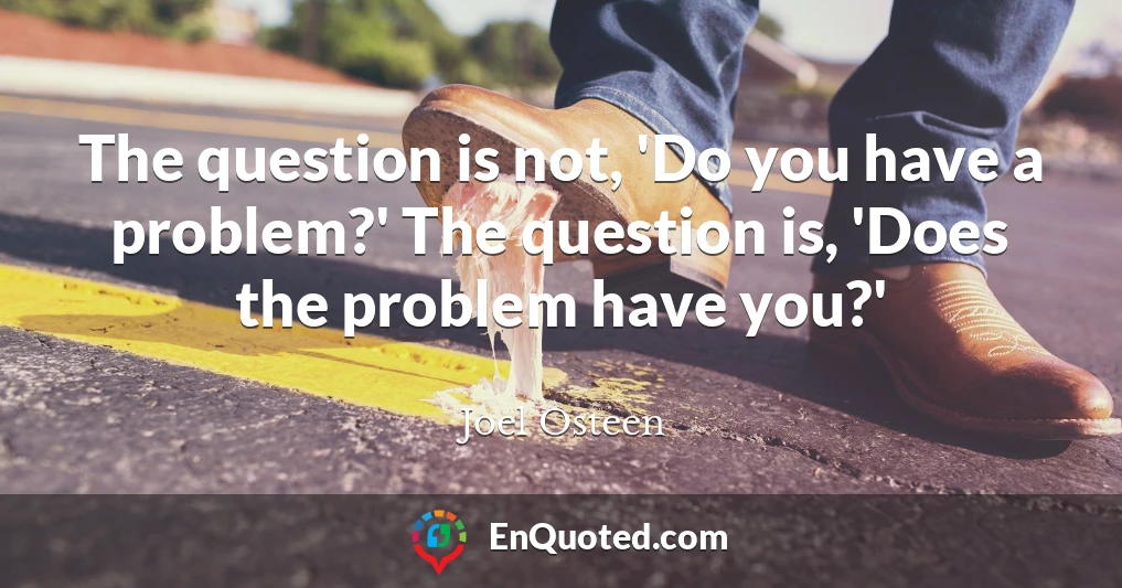 The question is not, 'Do you have a problem?' The question is, 'Does the problem have you?'