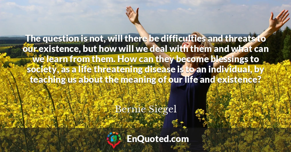 The question is not, will there be difficulties and threats to our existence, but how will we deal with them and what can we learn from them. How can they become blessings to society, as a life threatening disease is to an individual, by teaching us about the meaning of our life and existence?