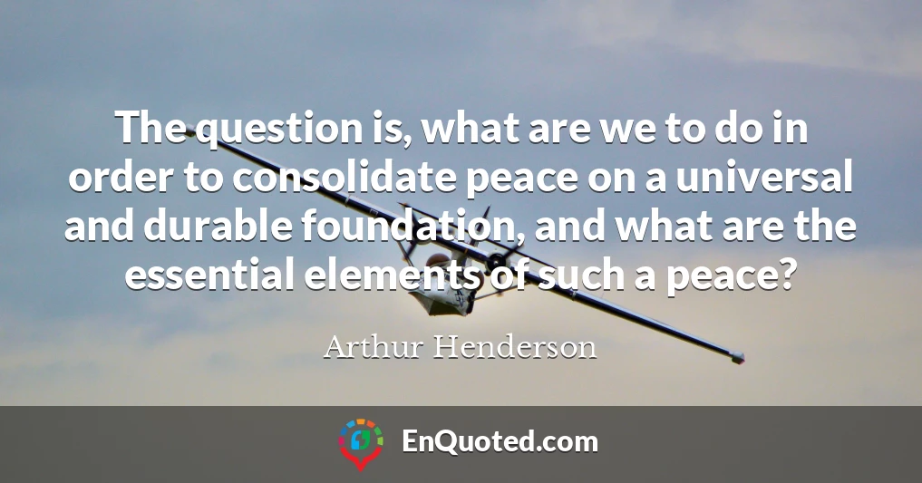The question is, what are we to do in order to consolidate peace on a universal and durable foundation, and what are the essential elements of such a peace?