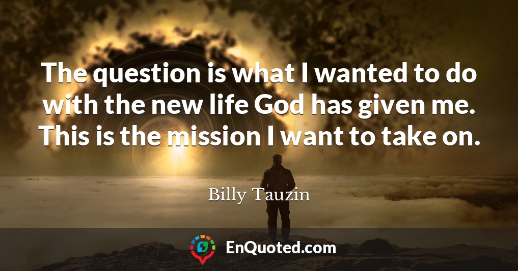 The question is what I wanted to do with the new life God has given me. This is the mission I want to take on.