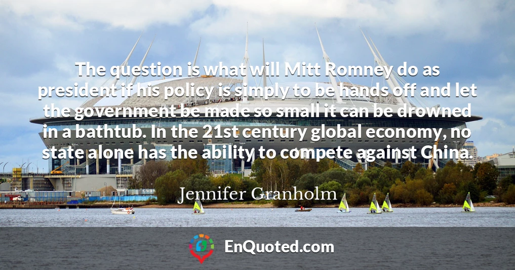 The question is what will Mitt Romney do as president if his policy is simply to be hands off and let the government be made so small it can be drowned in a bathtub. In the 21st century global economy, no state alone has the ability to compete against China.