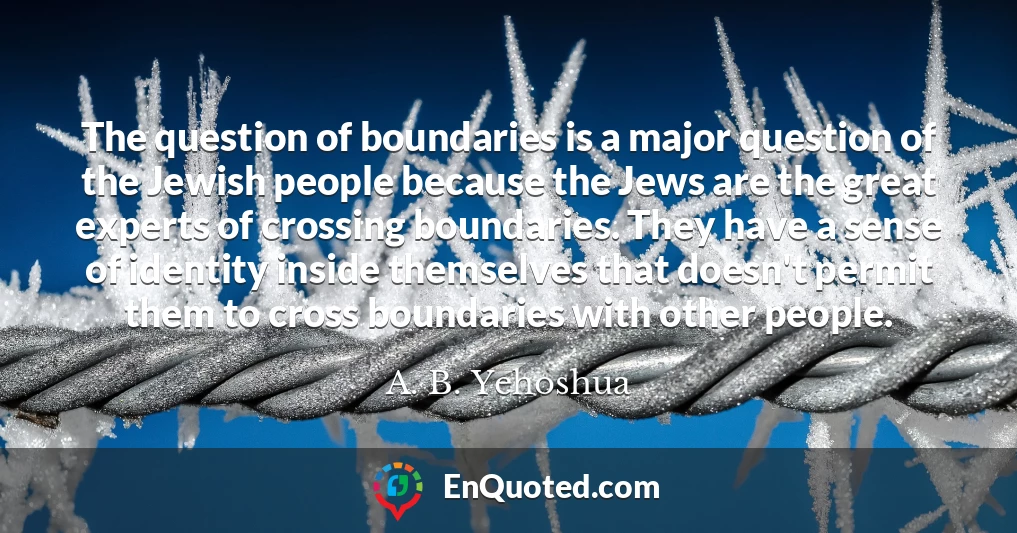The question of boundaries is a major question of the Jewish people because the Jews are the great experts of crossing boundaries. They have a sense of identity inside themselves that doesn't permit them to cross boundaries with other people.