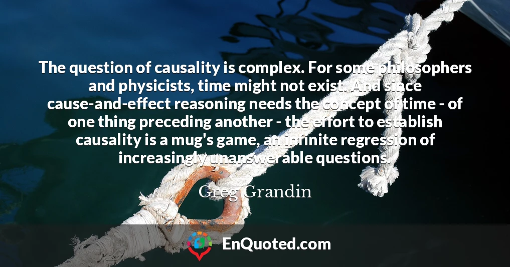 The question of causality is complex. For some philosophers and physicists, time might not exist. And since cause-and-effect reasoning needs the concept of time - of one thing preceding another - the effort to establish causality is a mug's game, an infinite regression of increasingly unanswerable questions.