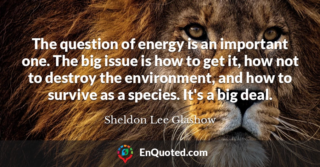 The question of energy is an important one. The big issue is how to get it, how not to destroy the environment, and how to survive as a species. It's a big deal.