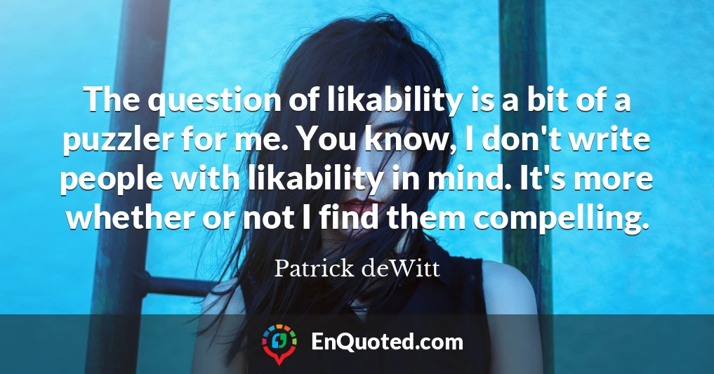 The question of likability is a bit of a puzzler for me. You know, I don't write people with likability in mind. It's more whether or not I find them compelling.