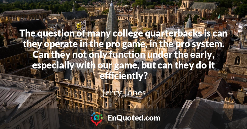 The question of many college quarterbacks is can they operate in the pro game, in the pro system. Can they not only function under the early, especially with our game, but can they do it efficiently?