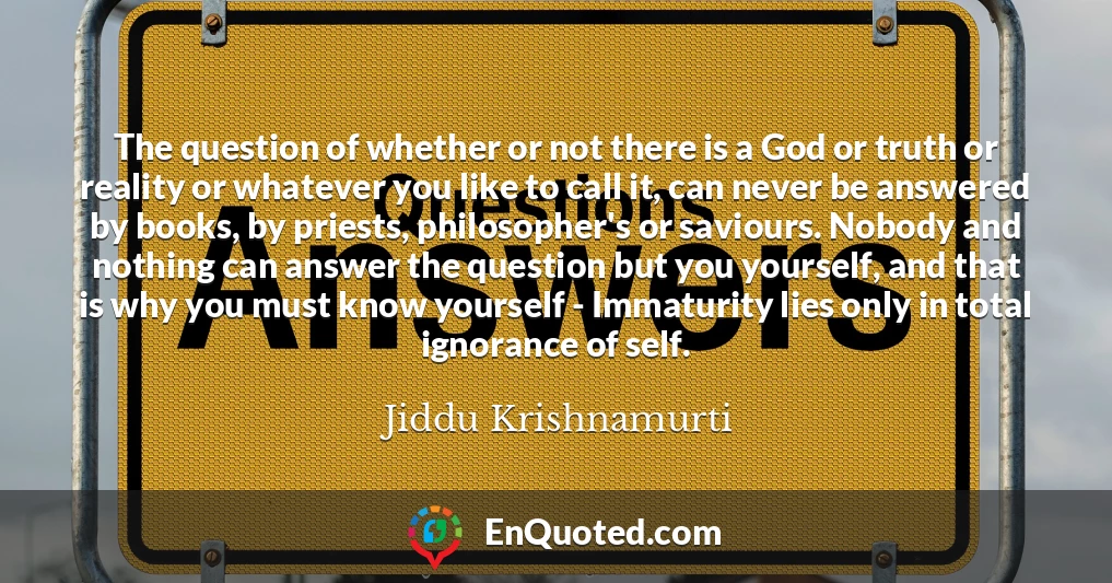 The question of whether or not there is a God or truth or reality or whatever you like to call it, can never be answered by books, by priests, philosopher's or saviours. Nobody and nothing can answer the question but you yourself, and that is why you must know yourself - Immaturity lies only in total ignorance of self.