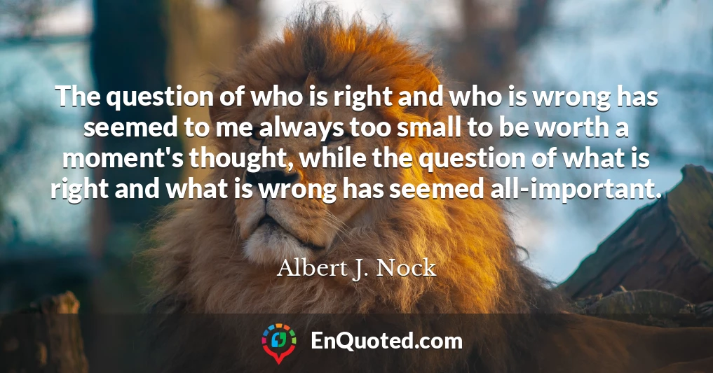 The question of who is right and who is wrong has seemed to me always too small to be worth a moment's thought, while the question of what is right and what is wrong has seemed all-important.