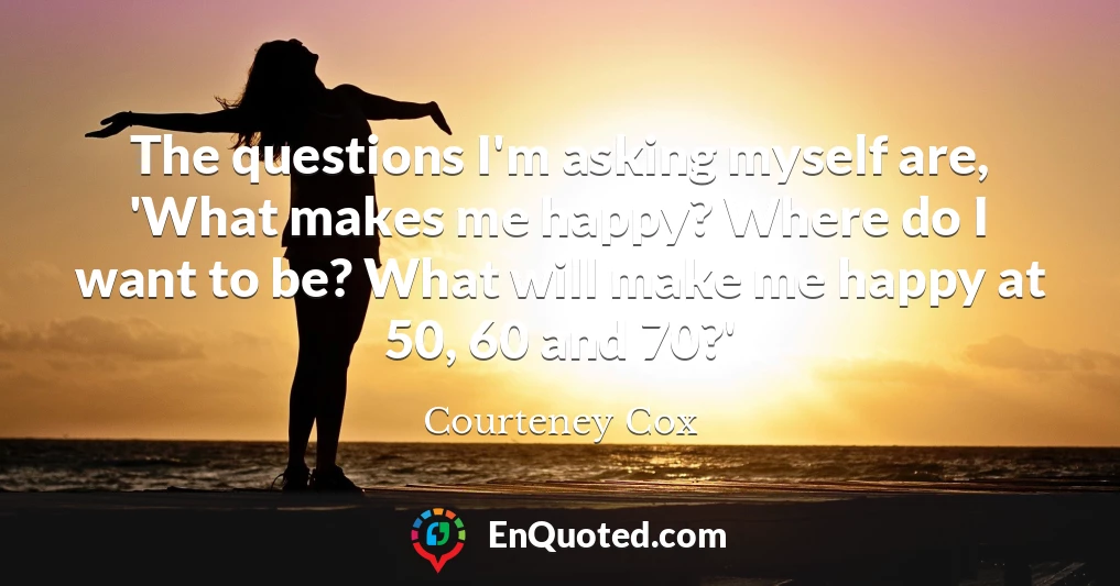 The questions I'm asking myself are, 'What makes me happy? Where do I want to be? What will make me happy at 50, 60 and 70?'