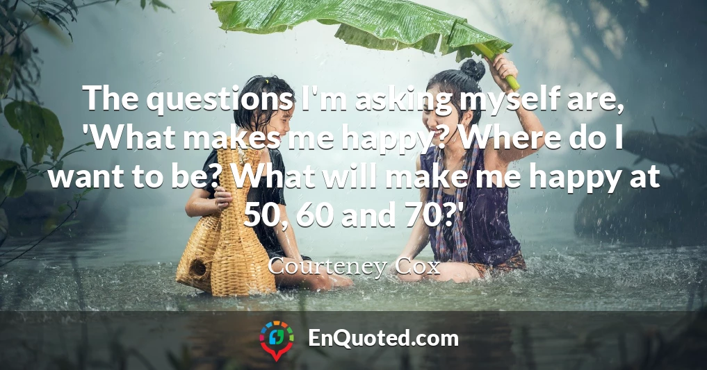 The questions I'm asking myself are, 'What makes me happy? Where do I want to be? What will make me happy at 50, 60 and 70?'