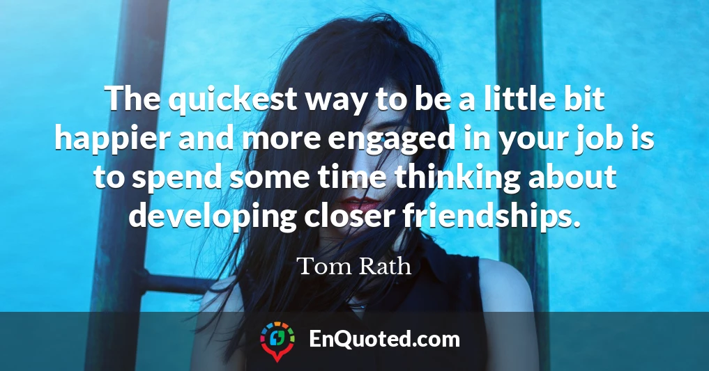 The quickest way to be a little bit happier and more engaged in your job is to spend some time thinking about developing closer friendships.