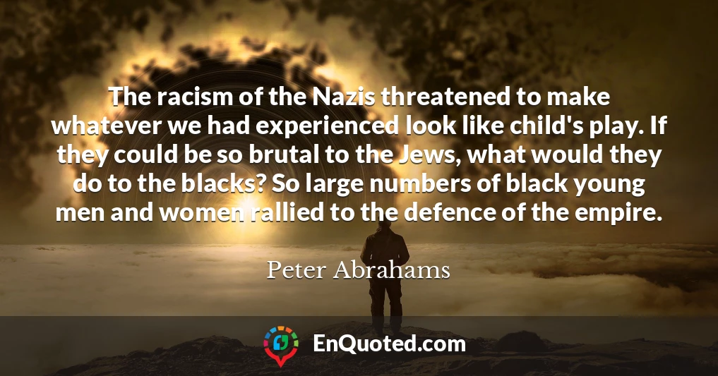 The racism of the Nazis threatened to make whatever we had experienced look like child's play. If they could be so brutal to the Jews, what would they do to the blacks? So large numbers of black young men and women rallied to the defence of the empire.