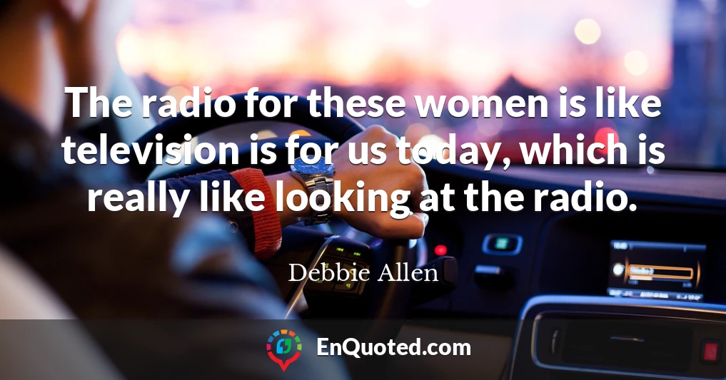 The radio for these women is like television is for us today, which is really like looking at the radio.