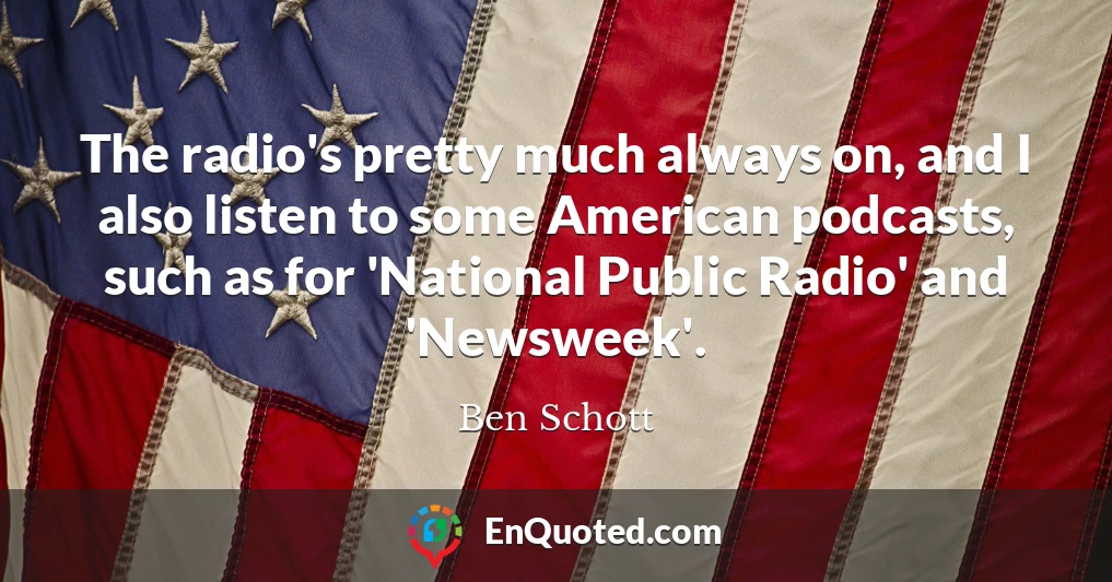 The radio's pretty much always on, and I also listen to some American podcasts, such as for 'National Public Radio' and 'Newsweek'.