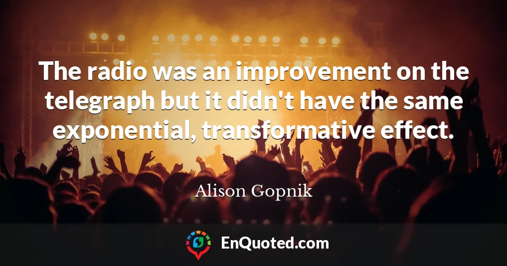 The radio was an improvement on the telegraph but it didn't have the same exponential, transformative effect.