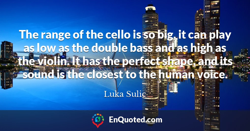 The range of the cello is so big, it can play as low as the double bass and as high as the violin. It has the perfect shape, and its sound is the closest to the human voice.