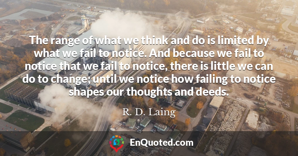 The range of what we think and do is limited by what we fail to notice. And because we fail to notice that we fail to notice, there is little we can do to change; until we notice how failing to notice shapes our thoughts and deeds.