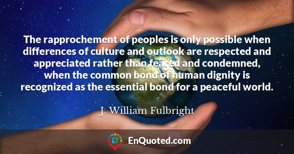 The rapprochement of peoples is only possible when differences of culture and outlook are respected and appreciated rather than feared and condemned, when the common bond of human dignity is recognized as the essential bond for a peaceful world.