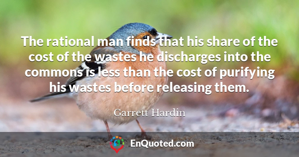 The rational man finds that his share of the cost of the wastes he discharges into the commons is less than the cost of purifying his wastes before releasing them.