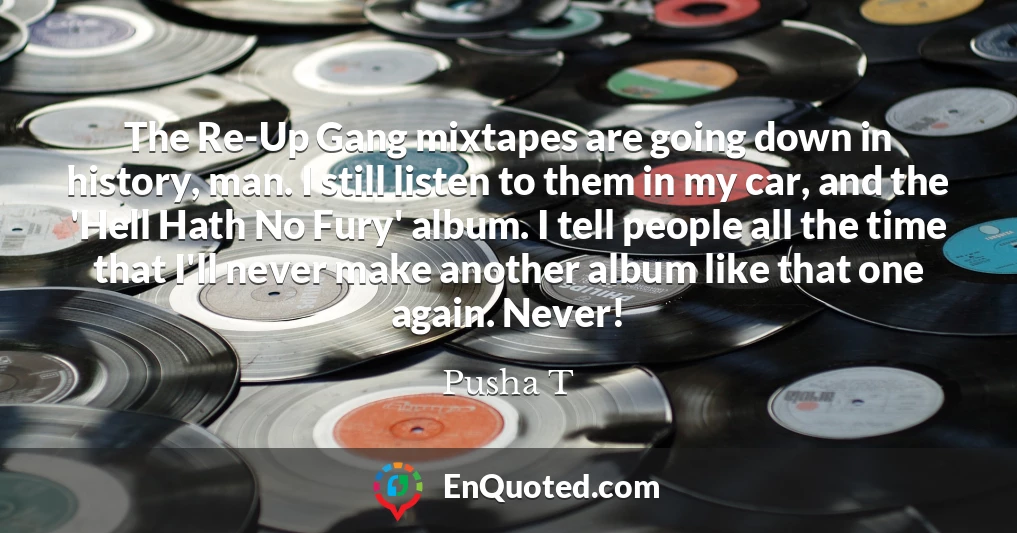 The Re-Up Gang mixtapes are going down in history, man. I still listen to them in my car, and the 'Hell Hath No Fury' album. I tell people all the time that I'll never make another album like that one again. Never!