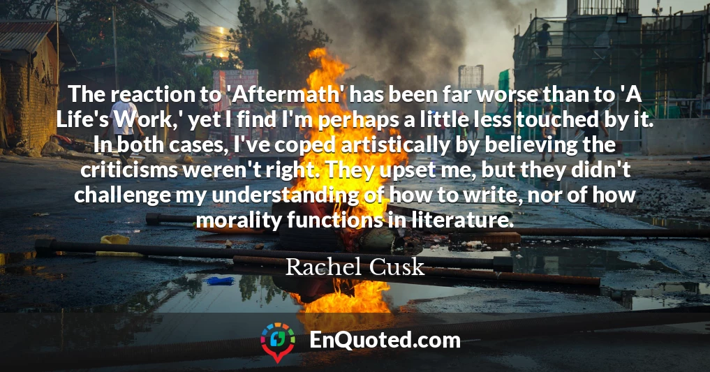 The reaction to 'Aftermath' has been far worse than to 'A Life's Work,' yet I find I'm perhaps a little less touched by it. In both cases, I've coped artistically by believing the criticisms weren't right. They upset me, but they didn't challenge my understanding of how to write, nor of how morality functions in literature.
