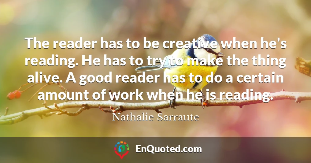 The reader has to be creative when he's reading. He has to try to make the thing alive. A good reader has to do a certain amount of work when he is reading.