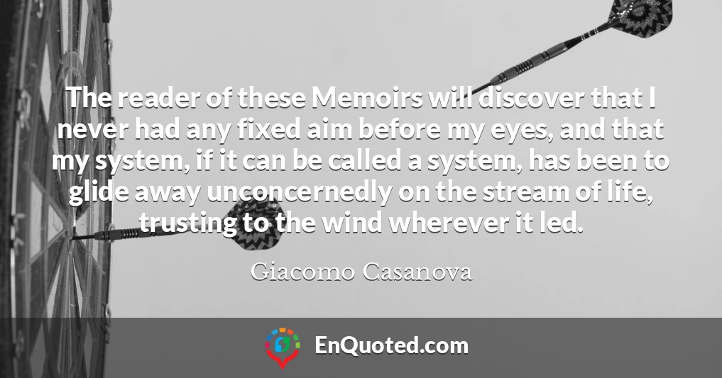 The reader of these Memoirs will discover that I never had any fixed aim before my eyes, and that my system, if it can be called a system, has been to glide away unconcernedly on the stream of life, trusting to the wind wherever it led.