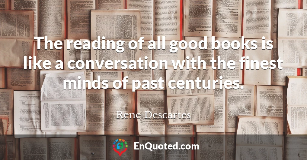 The reading of all good books is like a conversation with the finest minds of past centuries.