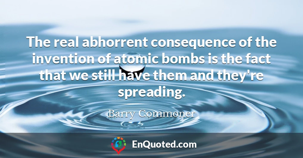 The real abhorrent consequence of the invention of atomic bombs is the fact that we still have them and they're spreading.