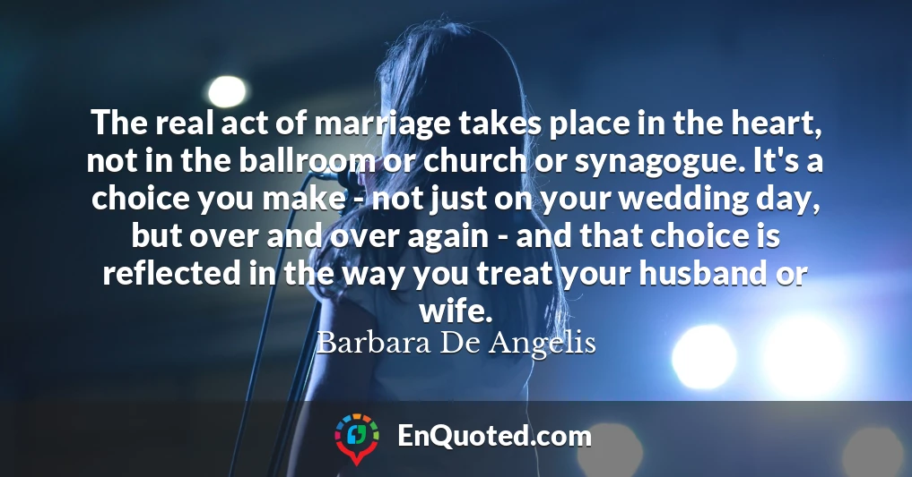 The real act of marriage takes place in the heart, not in the ballroom or church or synagogue. It's a choice you make - not just on your wedding day, but over and over again - and that choice is reflected in the way you treat your husband or wife.