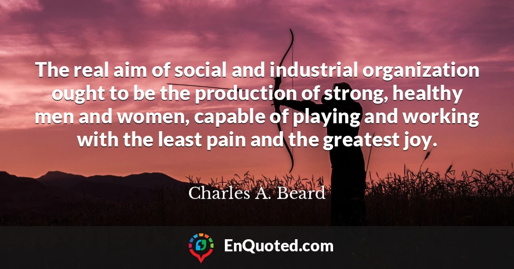 The real aim of social and industrial organization ought to be the production of strong, healthy men and women, capable of playing and working with the least pain and the greatest joy.