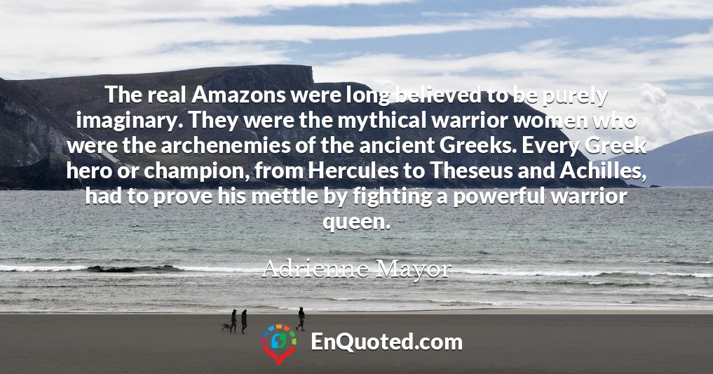 The real Amazons were long believed to be purely imaginary. They were the mythical warrior women who were the archenemies of the ancient Greeks. Every Greek hero or champion, from Hercules to Theseus and Achilles, had to prove his mettle by fighting a powerful warrior queen.