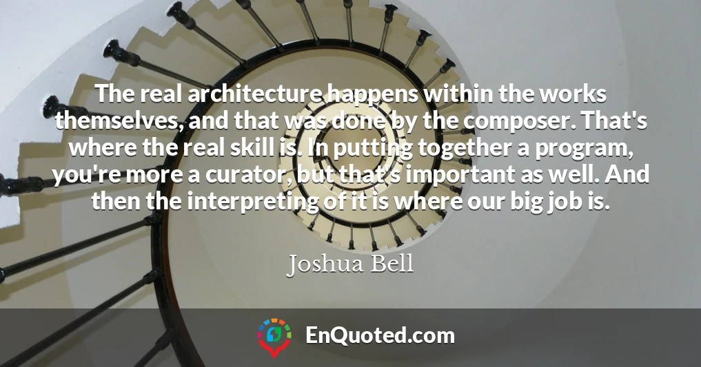 The real architecture happens within the works themselves, and that was done by the composer. That's where the real skill is. In putting together a program, you're more a curator, but that's important as well. And then the interpreting of it is where our big job is.