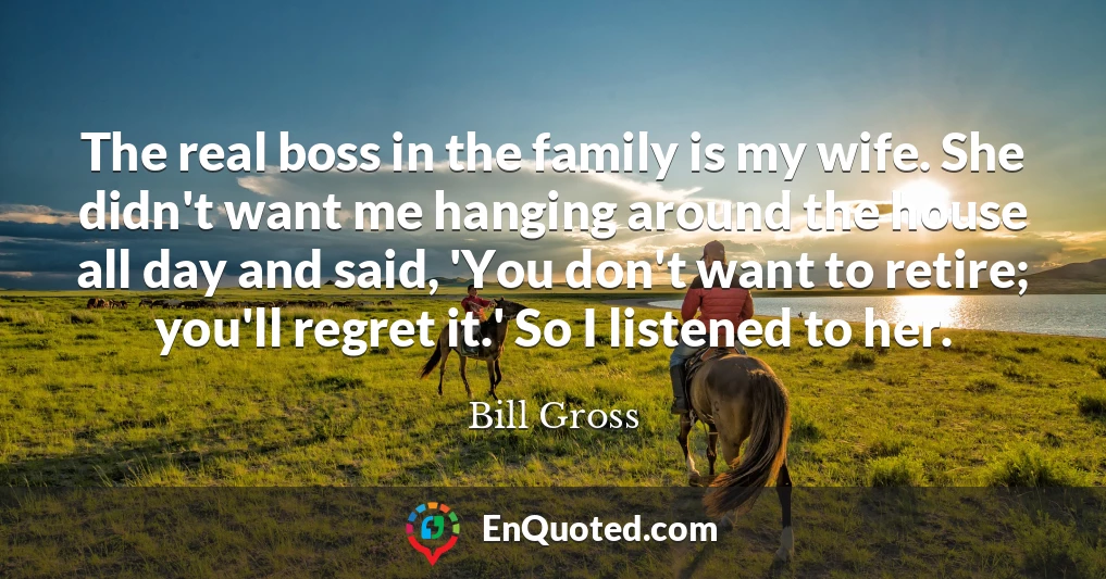 The real boss in the family is my wife. She didn't want me hanging around the house all day and said, 'You don't want to retire; you'll regret it.' So I listened to her.
