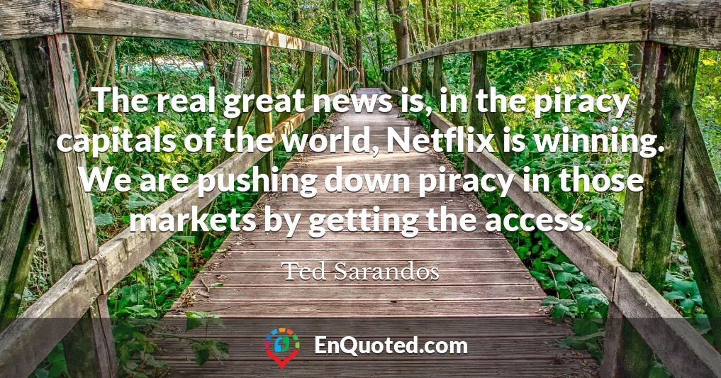 The real great news is, in the piracy capitals of the world, Netflix is winning. We are pushing down piracy in those markets by getting the access.