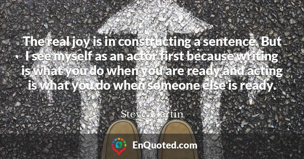 The real joy is in constructing a sentence. But I see myself as an actor first because writing is what you do when you are ready and acting is what you do when someone else is ready.