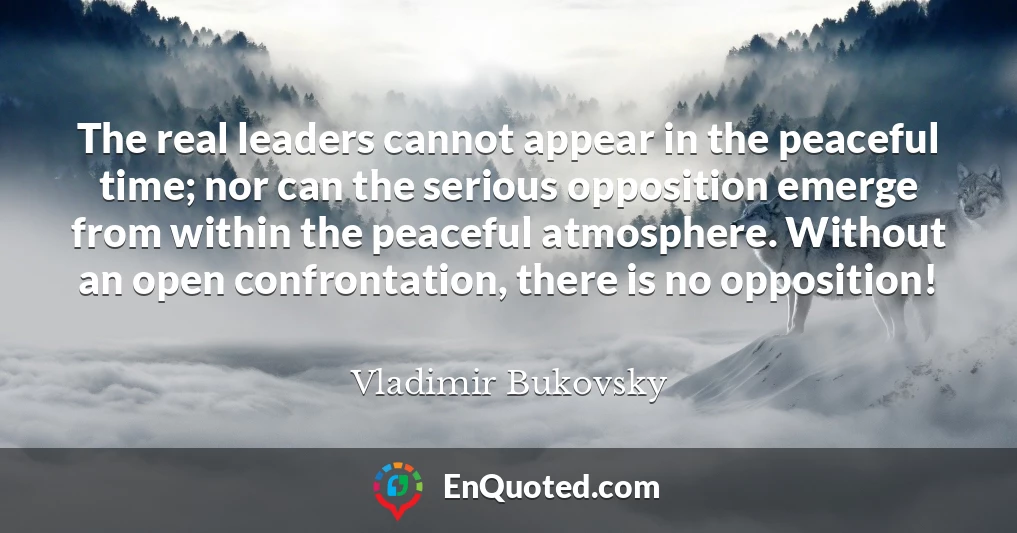 The real leaders cannot appear in the peaceful time; nor can the serious opposition emerge from within the peaceful atmosphere. Without an open confrontation, there is no opposition!