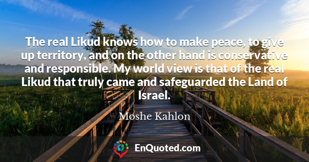 The real Likud knows how to make peace, to give up territory, and on the other hand is conservative and responsible. My world view is that of the real Likud that truly came and safeguarded the Land of Israel.