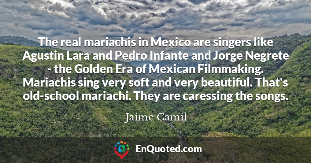 The real mariachis in Mexico are singers like Agustin Lara and Pedro Infante and Jorge Negrete - the Golden Era of Mexican Filmmaking. Mariachis sing very soft and very beautiful. That's old-school mariachi. They are caressing the songs.