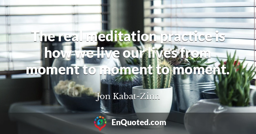 The real meditation practice is how we live our lives from moment to moment to moment.