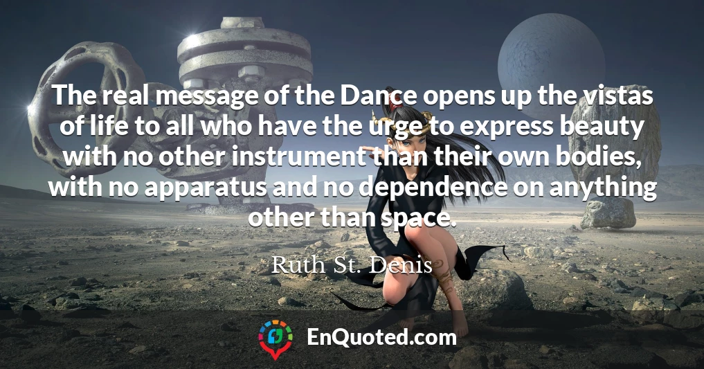 The real message of the Dance opens up the vistas of life to all who have the urge to express beauty with no other instrument than their own bodies, with no apparatus and no dependence on anything other than space.
