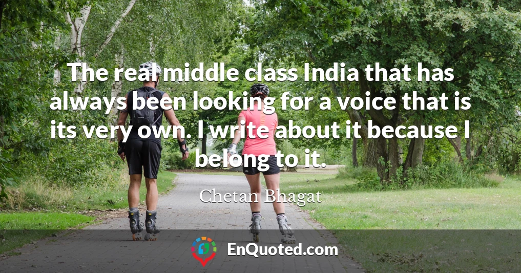The real middle class India that has always been looking for a voice that is its very own. I write about it because I belong to it.